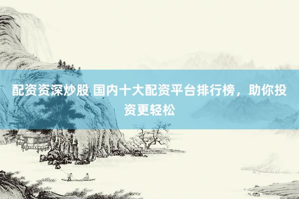 配资资深炒股 国内十大配资平台排行榜，助你投资更轻松