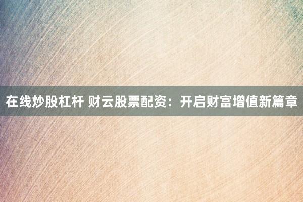 在线炒股杠杆 财云股票配资：开启财富增值新篇章