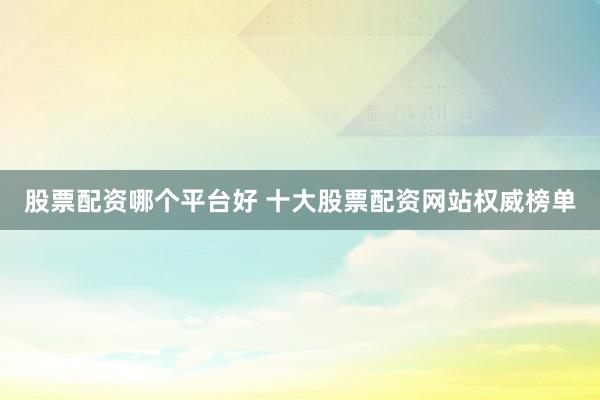 股票配资哪个平台好 十大股票配资网站权威榜单