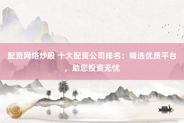 配资网络炒股 十大配资公司排名：精选优质平台，助您投资无忧