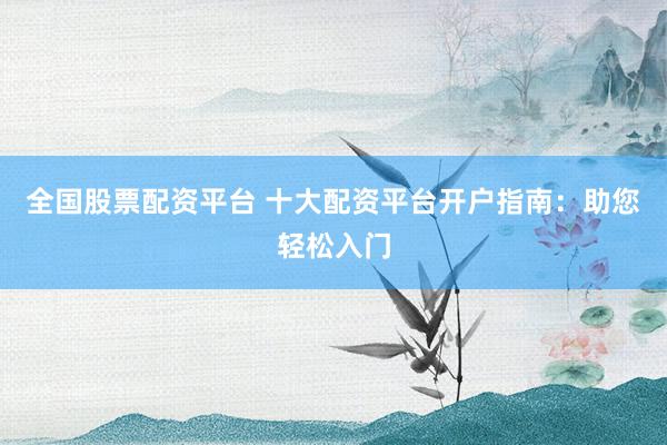 全国股票配资平台 十大配资平台开户指南：助您轻松入门