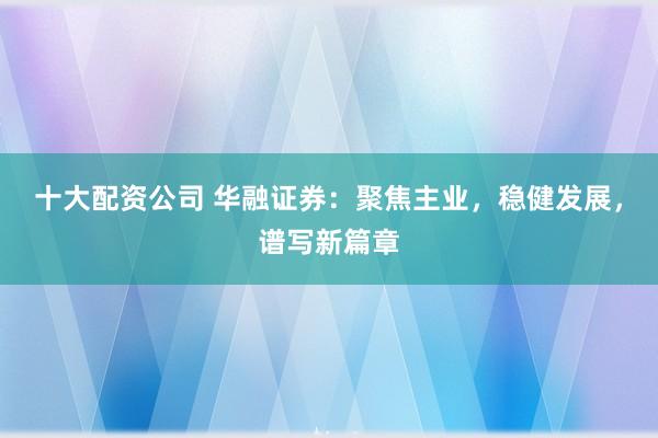 十大配资公司 华融证券：聚焦主业，稳健发展，谱写新篇章