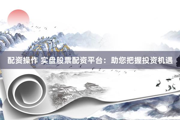 配资操作 实盘股票配资平台：助您把握投资机遇