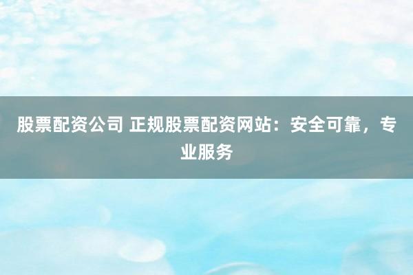 股票配资公司 正规股票配资网站：安全可靠，专业服务