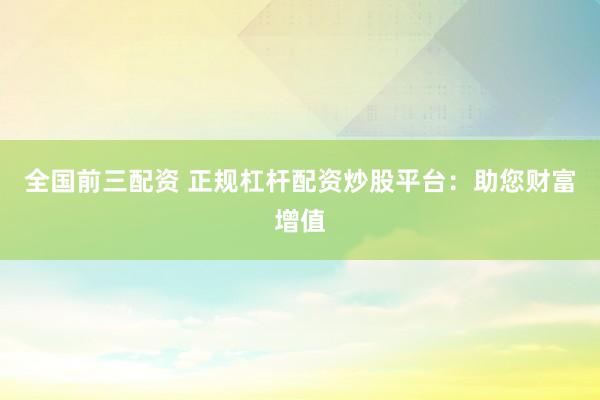 全国前三配资 正规杠杆配资炒股平台：助您财富增值