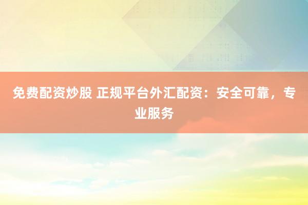 免费配资炒股 正规平台外汇配资：安全可靠，专业服务