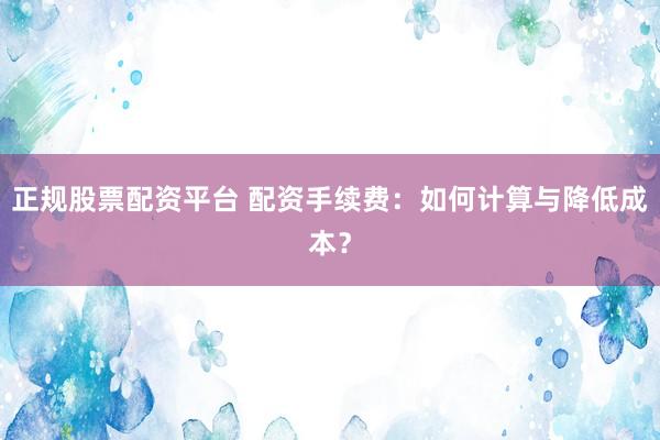 正规股票配资平台 配资手续费：如何计算与降低成本？