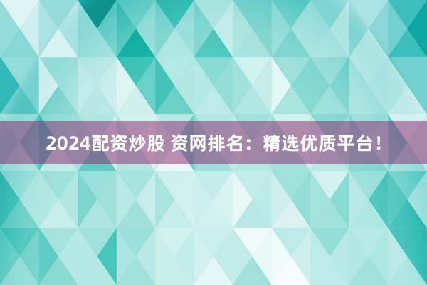 2024配资炒股 资网排名：精选优质平台！