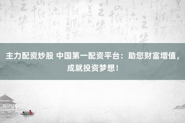 主力配资炒股 中国第一配资平台：助您财富增值，成就投资梦想！