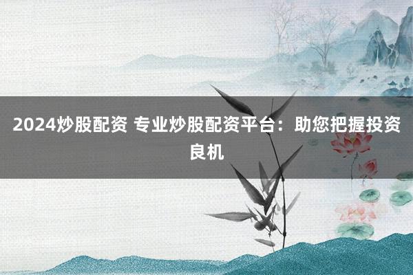 2024炒股配资 专业炒股配资平台：助您把握投资良机