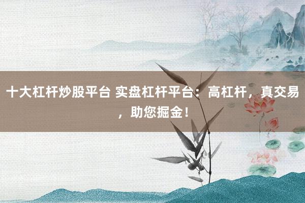 十大杠杆炒股平台 实盘杠杆平台：高杠杆，真交易，助您掘金！