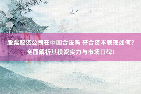 股票配资公司在中国合法吗 誉合资本表现如何？全面解析其投资实力与市场口碑！