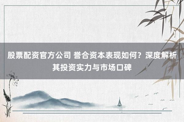 股票配资官方公司 誉合资本表现如何？深度解析其投资实力与市场口碑