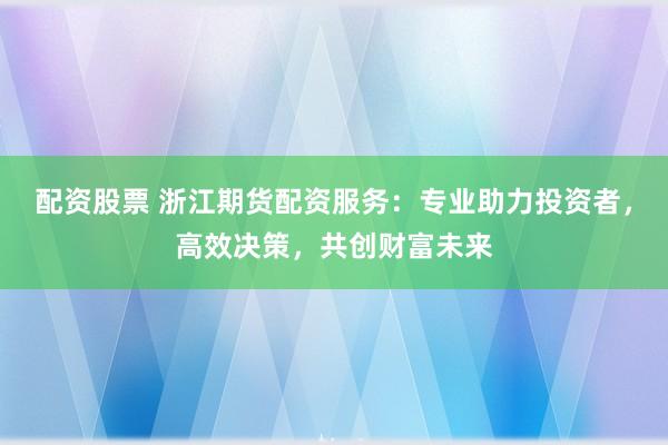 配资股票 浙江期货配资服务：专业助力投资者，高效决策，共创财富未来