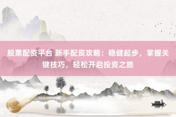 股票配资平台 新手配资攻略：稳健起步，掌握关键技巧，轻松开启投资之旅