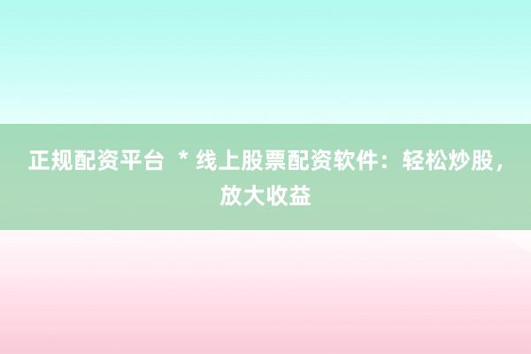 正规配资平台  * 线上股票配资软件：轻松炒股，放大收益