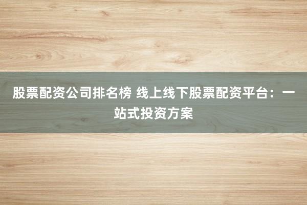 股票配资公司排名榜 线上线下股票配资平台：一站式投资方案