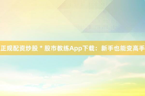 正规配资炒股 * 股市教练App下载：新手也能变高手