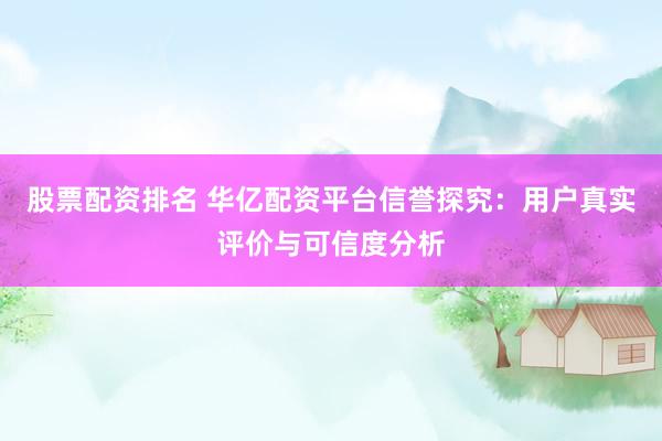 股票配资排名 华亿配资平台信誉探究：用户真实评价与可信度分析