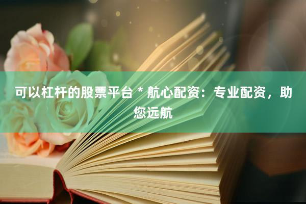 可以杠杆的股票平台 * 航心配资：专业配资，助您远航