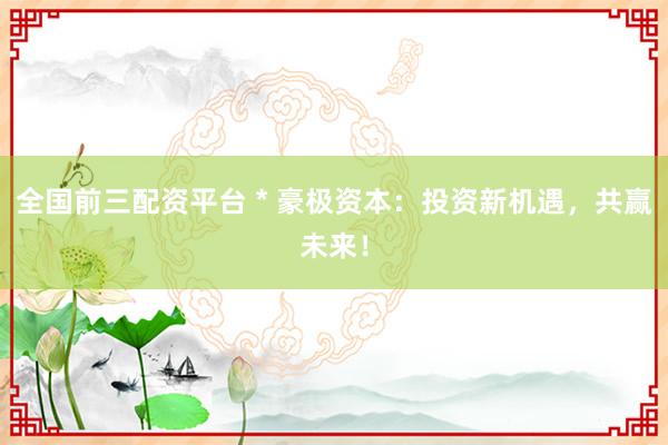 全国前三配资平台 * 豪极资本：投资新机遇，共赢未来！