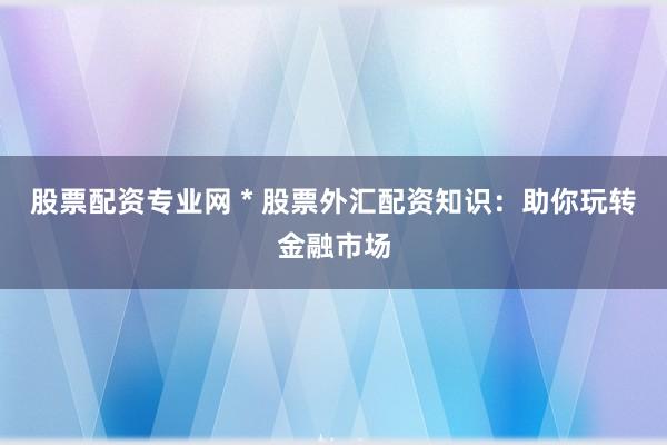 股票配资专业网 * 股票外汇配资知识：助你玩转金融市场