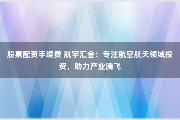 股票配资手续费 航宇汇金：专注航空航天领域投资，助力产业腾飞