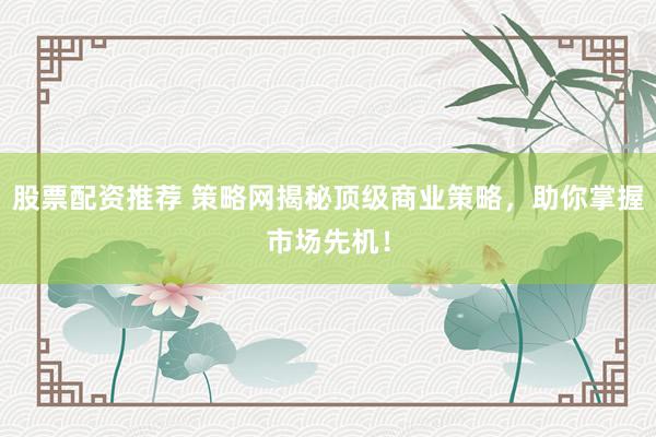 股票配资推荐 策略网揭秘顶级商业策略，助你掌握市场先机！