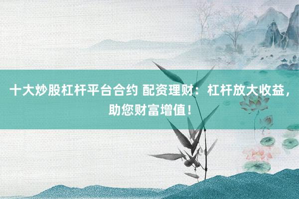 十大炒股杠杆平台合约 配资理财：杠杆放大收益，助您财富增值！