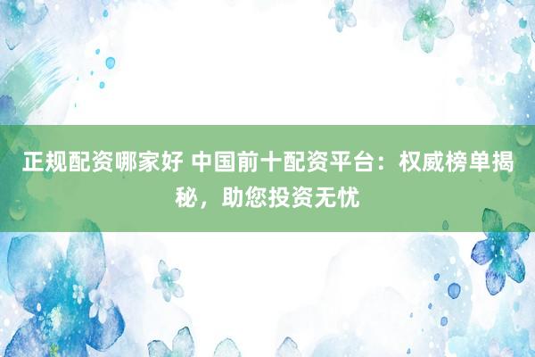 正规配资哪家好 中国前十配资平台：权威榜单揭秘，助您投资无忧