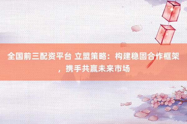 全国前三配资平台 立盟策略：构建稳固合作框架，携手共赢未来市场