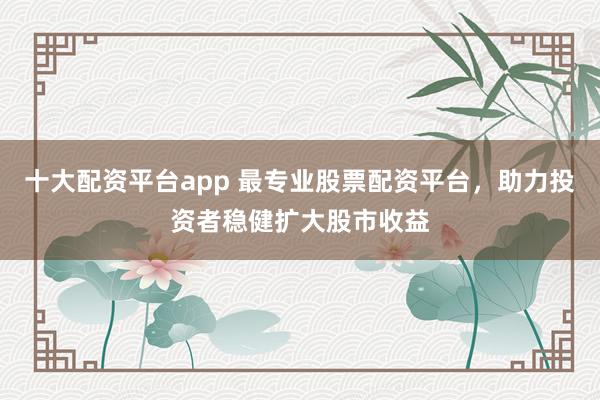 十大配资平台app 最专业股票配资平台，助力投资者稳健扩大股市收益