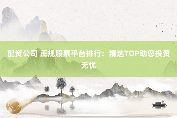 配资公司 正规股票平台排行：精选TOP助您投资无忧