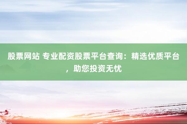 股票网站 专业配资股票平台查询：精选优质平台，助您投资无忧