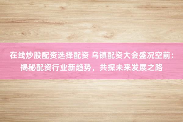 在线炒股配资选择配资 乌镇配资大会盛况空前：揭秘配资行业新趋势，共探未来发展之路