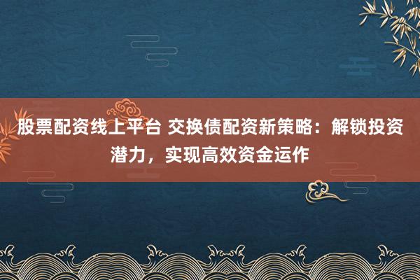 股票配资线上平台 交换债配资新策略：解锁投资潜力，实现高效资金运作