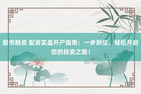 股市融资 配资实盘开户指南：一步到位，轻松开启您的投资之路！