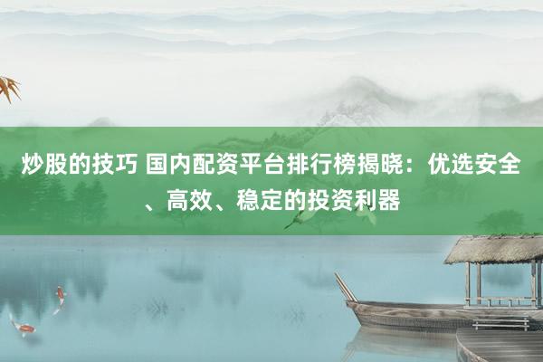 炒股的技巧 国内配资平台排行榜揭晓：优选安全、高效、稳定的投资利器