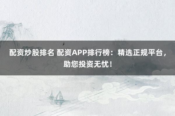 配资炒股排名 配资APP排行榜：精选正规平台，助您投资无忧！