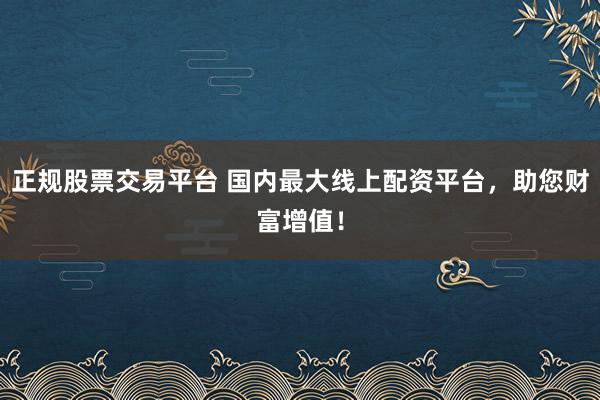 正规股票交易平台 国内最大线上配资平台，助您财富增值！