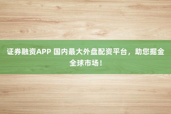 证券融资APP 国内最大外盘配资平台，助您掘金全球市场！