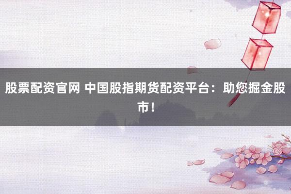 股票配资官网 中国股指期货配资平台：助您掘金股市！