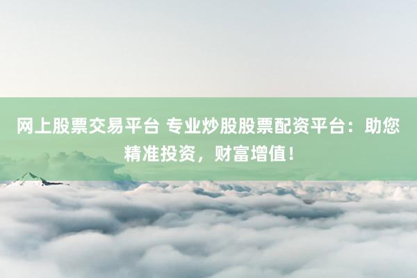 网上股票交易平台 专业炒股股票配资平台：助您精准投资，财富增值！