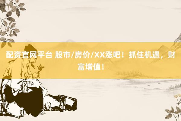 配资官网平台 股市/房价/XX涨吧！抓住机遇，财富增值！