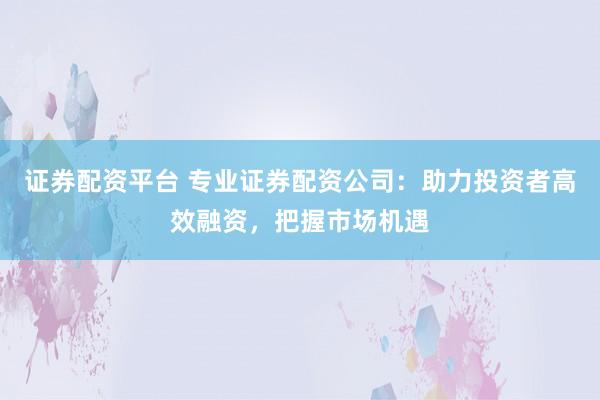 证券配资平台 专业证券配资公司：助力投资者高效融资，把握市场机遇