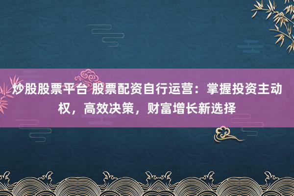 炒股股票平台 股票配资自行运营：掌握投资主动权，高效决策，财富增长新选择