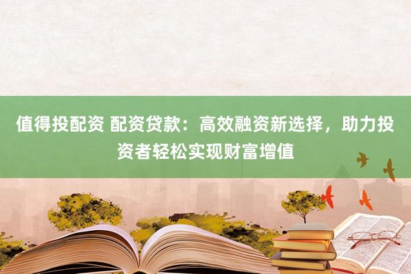 值得投配资 配资贷款：高效融资新选择，助力投资者轻松实现财富增值