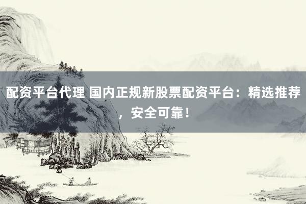 配资平台代理 国内正规新股票配资平台：精选推荐，安全可靠！