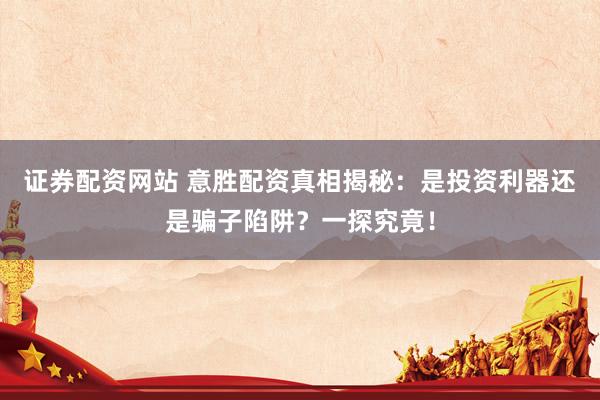 证券配资网站 意胜配资真相揭秘：是投资利器还是骗子陷阱？一探究竟！