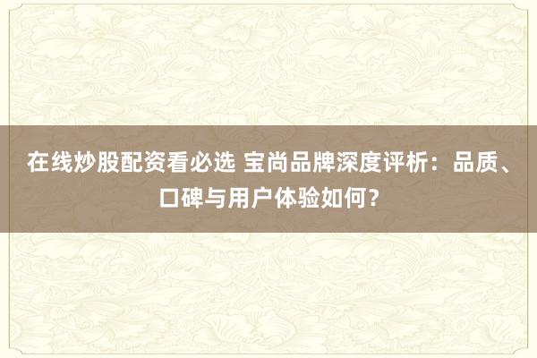 在线炒股配资看必选 宝尚品牌深度评析：品质、口碑与用户体验如何？